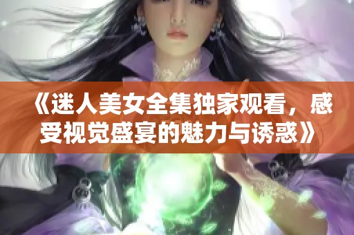 《迷人美女全集独家观看，感受视觉盛宴的魅力与诱惑》