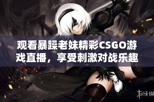 观看暴躁老妹精彩CSGO游戏直播，享受刺激对战乐趣