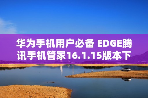 华为手机用户必备 EDGE腾讯手机管家16.1.15版本下载攻略