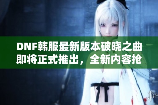 DNF韩服最新版本破晓之曲即将正式推出，全新内容抢先体验