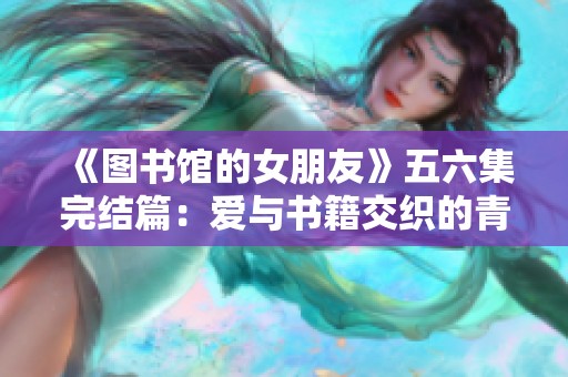 《图书馆的女朋友》五六集完结篇：爱与书籍交织的青春故事