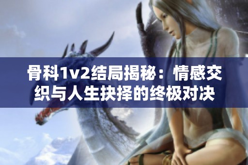 骨科1v2结局揭秘：情感交织与人生抉择的终极对决