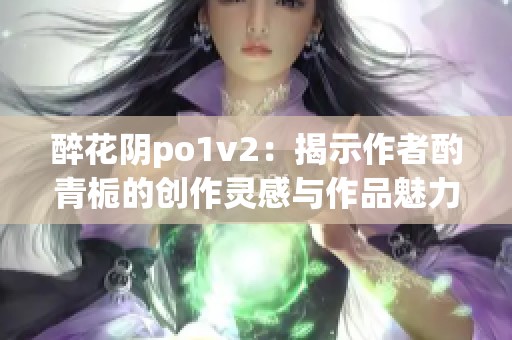 醉花阴po1v2：揭示作者酌青栀的创作灵感与作品魅力