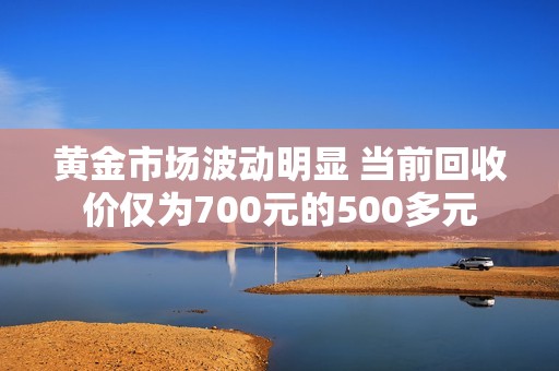 黄金市场波动明显 当前回收价仅为700元的500多元