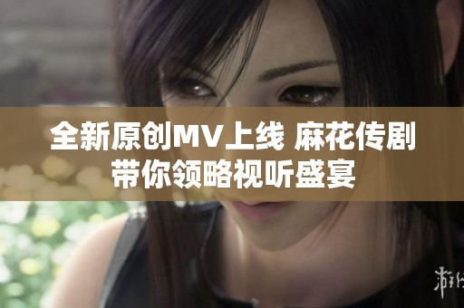 全新原创MV上线 麻花传剧带你领略视听盛宴