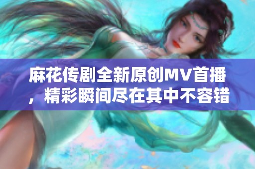 麻花传剧全新原创MV首播，精彩瞬间尽在其中不容错过