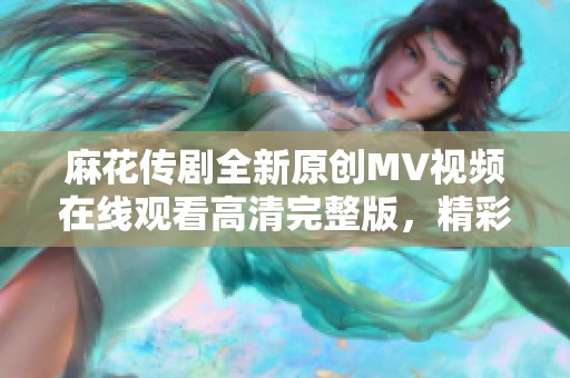 麻花传剧全新原创MV视频在线观看高清完整版，精彩不容错过