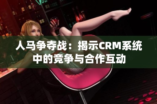 人马争夺战：揭示CRM系统中的竞争与合作互动