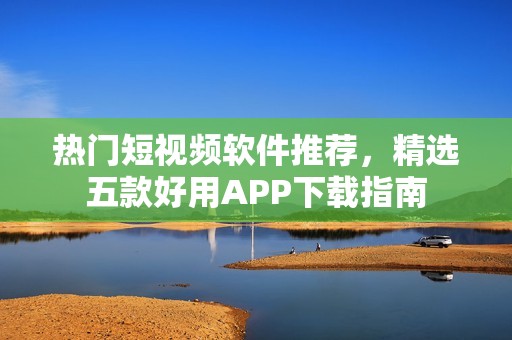 热门短视频软件推荐，精选五款好用APP下载指南