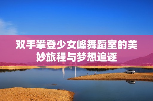 双手攀登少女峰舞蹈室的美妙旅程与梦想追逐