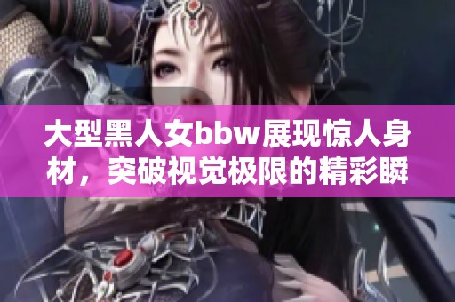 大型黑人女bbw展现惊人身材，突破视觉极限的精彩瞬间