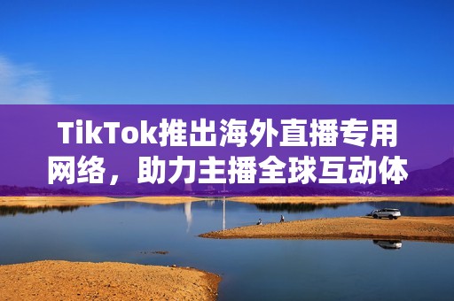 TikTok推出海外直播专用网络，助力主播全球互动体验提升