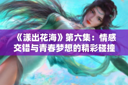 《漾出花海》第六集：情感交错与青春梦想的精彩碰撞