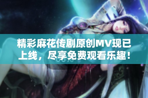 精彩麻花传剧原创MV现已上线，尽享免费观看乐趣！