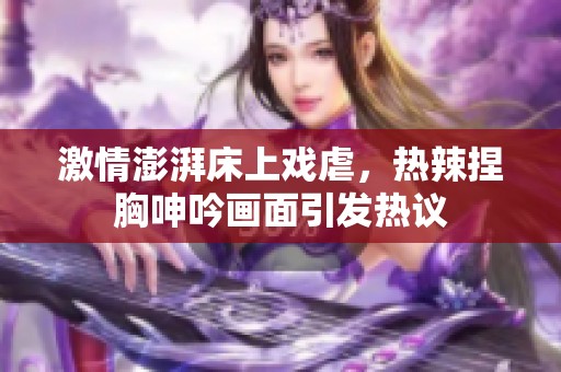 激情澎湃床上戏虐，热辣捏胸呻吟画面引发热议