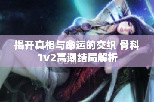 揭开真相与命运的交织 骨科1v2高潮结局解析