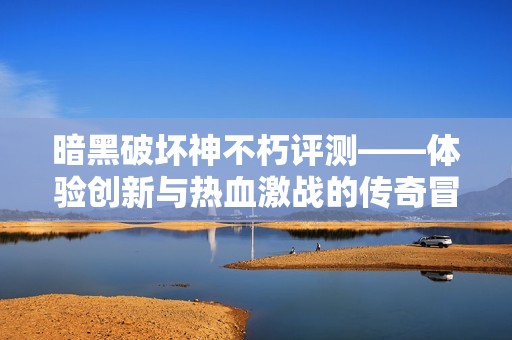 暗黑破坏神不朽评测——体验创新与热血激战的传奇冒险之旅