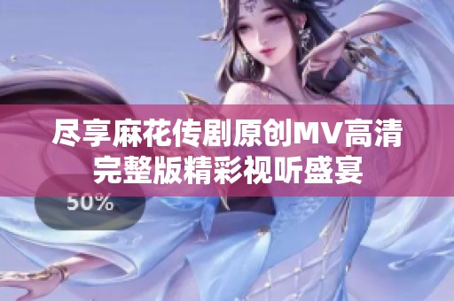 尽享麻花传剧原创MV高清完整版精彩视听盛宴