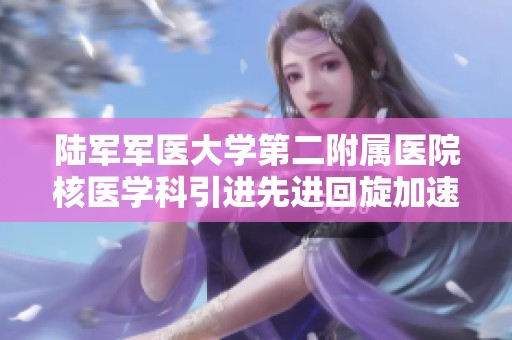 陆军军医大学第二附属医院核医学科引进先进回旋加速器设备