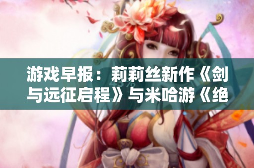 游戏早报：莉莉丝新作《剑与远征启程》与米哈游《绝区零》引关注