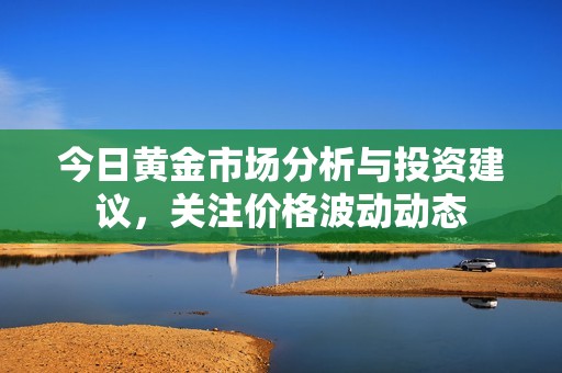 今日黄金市场分析与投资建议，关注价格波动动态