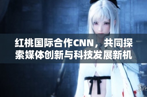 红桃国际合作CNN，共同探索媒体创新与科技发展新机遇