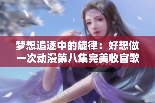 梦想追逐中的旋律：好想做一次动漫第八集完美收官歌曲分析