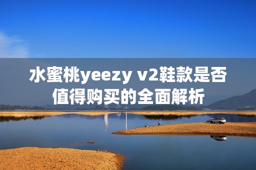 水蜜桃yeezy v2鞋款是否值得购买的全面解析