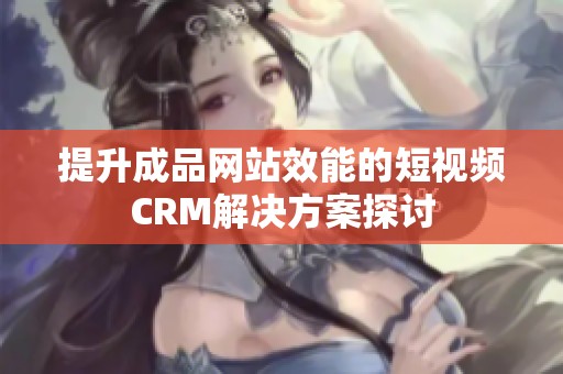 提升成品网站效能的短视频CRM解决方案探讨