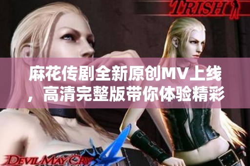 麻花传剧全新原创MV上线，高清完整版带你体验精彩剧情！