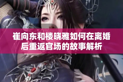 崔向东和楼晓雅如何在离婚后重返官场的故事解析