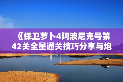 《保卫萝卜4阿波尼克号第42关全星通关技巧分享与炮塔策略解析》