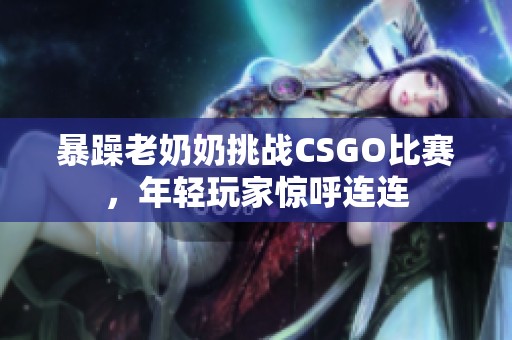 暴躁老奶奶挑战CSGO比赛，年轻玩家惊呼连连