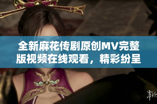 全新麻花传剧原创MV完整版视频在线观看，精彩纷呈不容错过