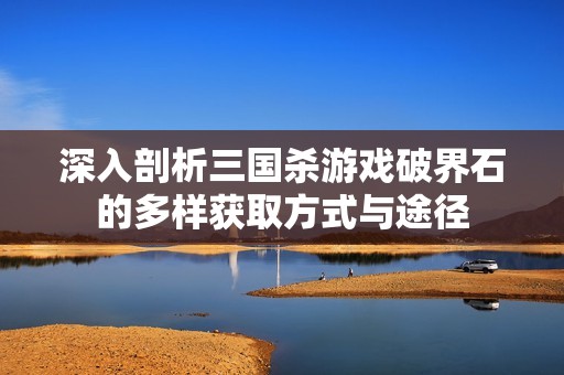 深入剖析三国杀游戏破界石的多样获取方式与途径