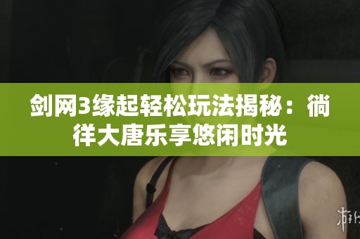 剑网3缘起轻松玩法揭秘：徜徉大唐乐享悠闲时光