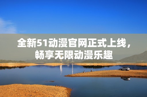 全新51动漫官网正式上线，畅享无限动漫乐趣