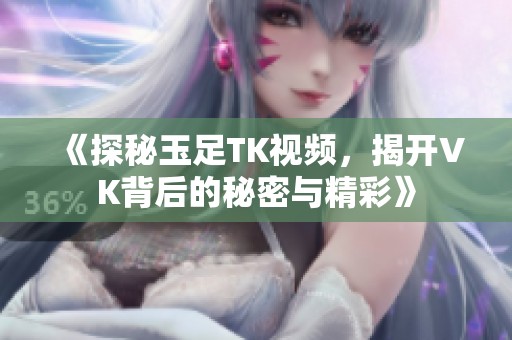 《探秘玉足TK视频，揭开VK背后的秘密与精彩》