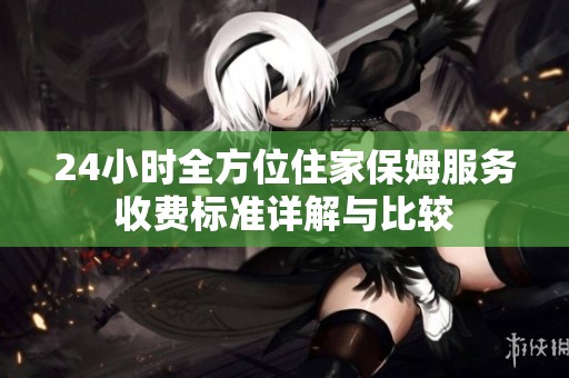 24小时全方位住家保姆服务收费标准详解与比较
