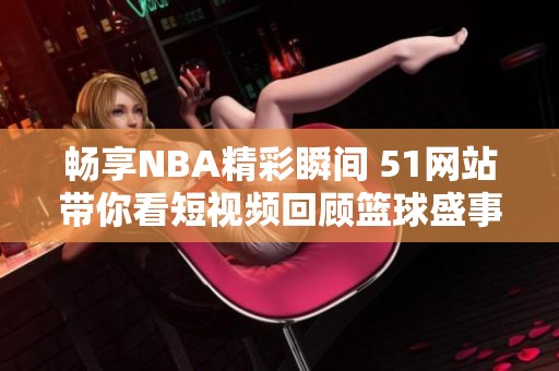 畅享NBA精彩瞬间 51网站带你看短视频回顾篮球盛事