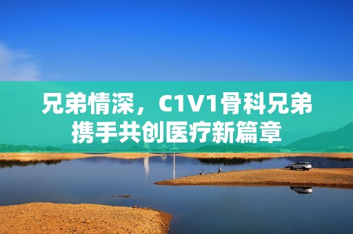 兄弟情深，C1V1骨科兄弟携手共创医疗新篇章