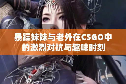 暴躁妹妹与老外在CSGO中的激烈对抗与趣味时刻