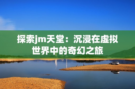 探索jm天堂：沉浸在虚拟世界中的奇幻之旅