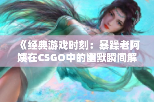 《经典游戏时刻：暴躁老阿姨在CSGO中的幽默瞬间解读》