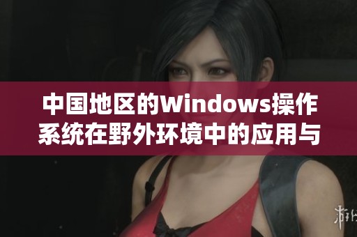 中国地区的Windows操作系统在野外环境中的应用与挑战分析