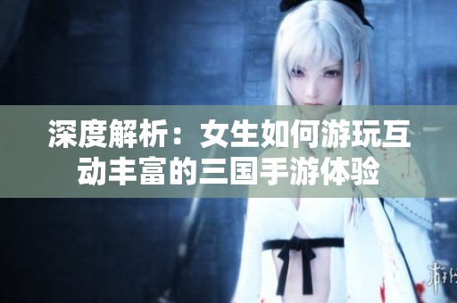深度解析：女生如何游玩互动丰富的三国手游体验
