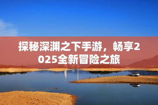 探秘深渊之下手游，畅享2025全新冒险之旅