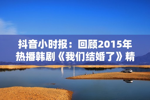 抖音小时报：回顾2015年热播韩剧《我们结婚了》精彩瞬间