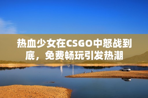 热血少女在CSGO中怒战到底，免费畅玩引发热潮