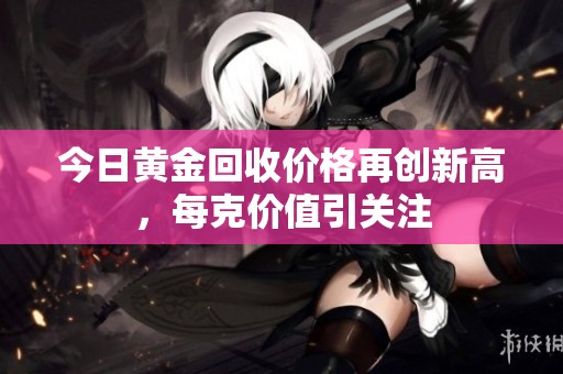 今日黄金回收价格再创新高，每克价值引关注